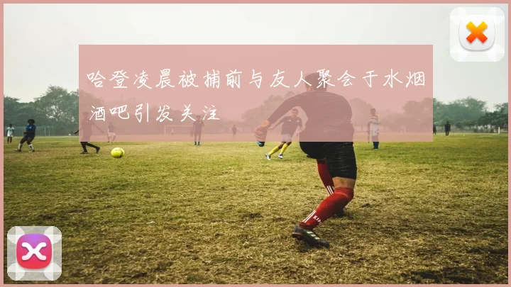 哈登凌晨被捕前与友人聚会于水烟酒吧引发关注