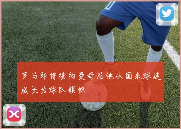 罗马即将续约曼奇尼他从国米球迷成长为球队旗帜