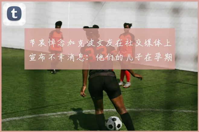 节哀悼念加克波女友在社交媒体上宣布不幸消息：他们的儿子在孕期夭折
