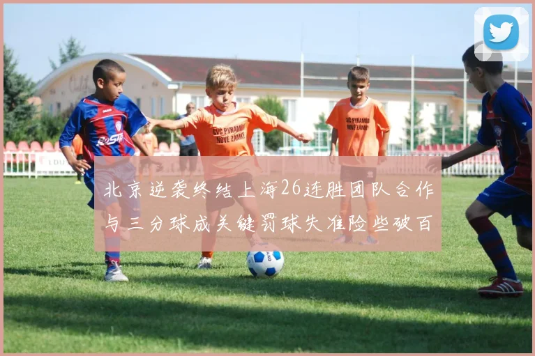 北京逆袭终结上海26连胜团队合作与三分球成关键罚球失准险些破百