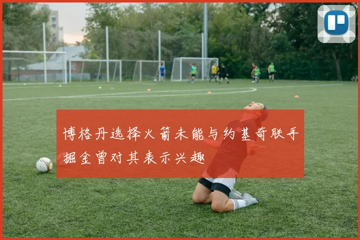 博格丹选择火箭未能与约基奇联手掘金曾对其表示兴趣