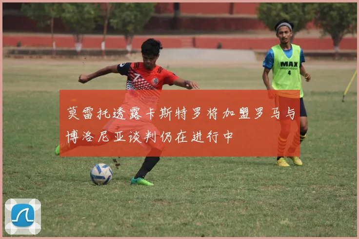 莫雷托透露卡斯特罗将加盟罗马与博洛尼亚谈判仍在进行中