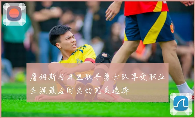 詹姆斯与库里联手勇士队享受职业生涯最后时光的完美选择