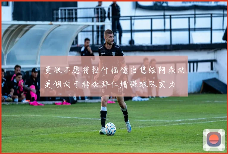 曼联不愿将拉什福德出售给阿森纳更倾向于转会拜仁增强球队实力