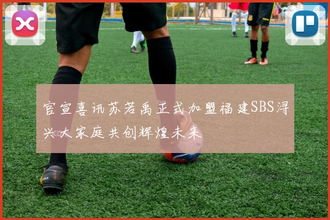 官宣喜讯苏若禹正式加盟福建SBS浔兴大家庭共创辉煌未来