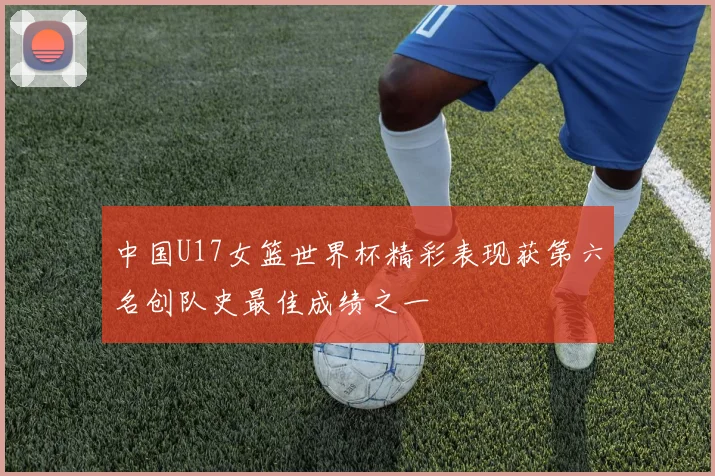 中国U17女篮世界杯精彩表现获第六名创队史最佳成绩之一