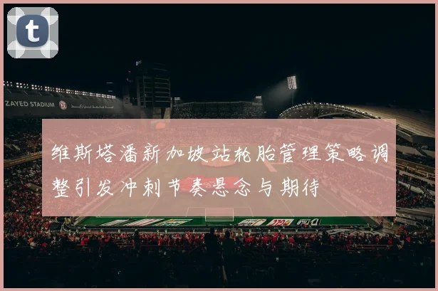 维斯塔潘新加坡站轮胎管理策略调整引发冲刺节奏悬念与期待