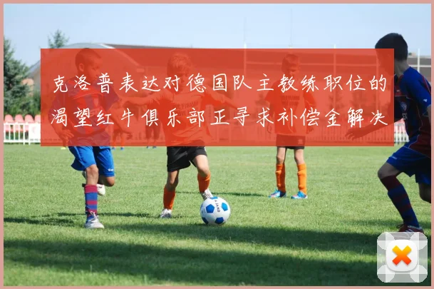 克洛普表达对德国队主教练职位的渴望红牛俱乐部正寻求补偿金解决方案