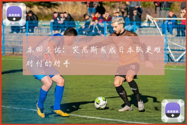 本田圭佑：突尼斯或成日本队更难对付的对手