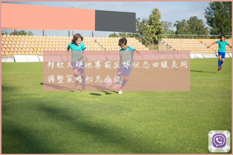 郑钦文硬地赛前发球状态回暖美网调整策略初见成效