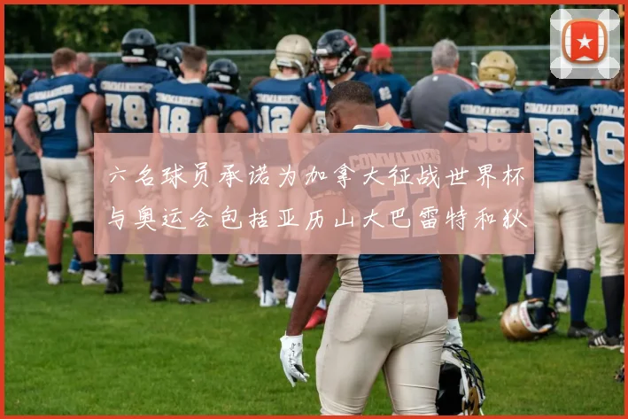 六名球员承诺为加拿大征战世界杯与奥运会包括亚历山大巴雷特和狄龙在内