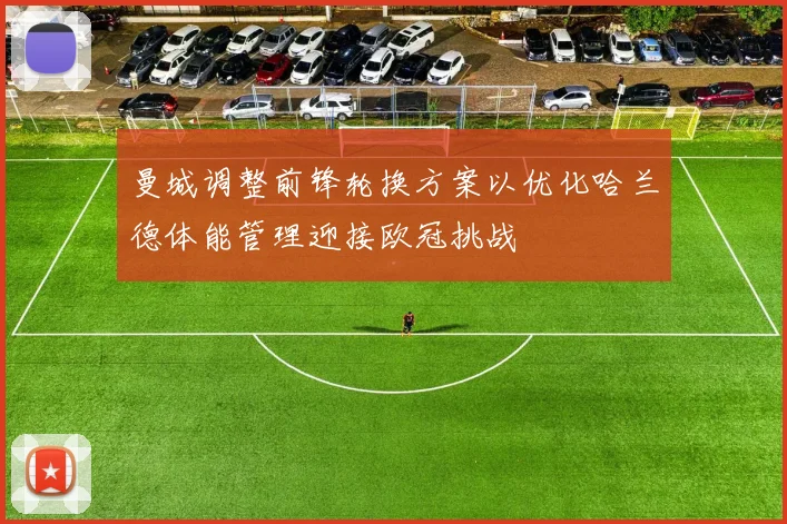 曼城调整前锋轮换方案以优化哈兰德体能管理迎接欧冠挑战