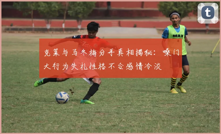 克莱与马冬梅分手真相揭秘：嗓门大行为失礼性格不合感情冷淡