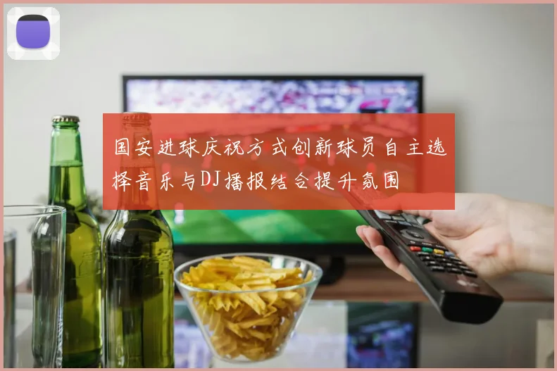 国安进球庆祝方式创新球员自主选择音乐与DJ播报结合提升氛围