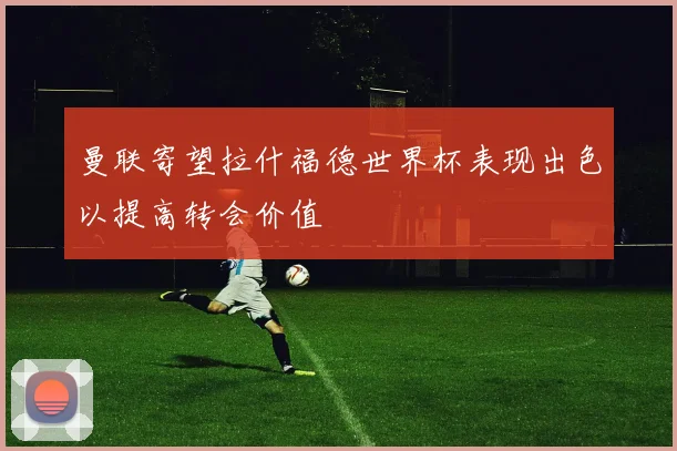 曼联寄望拉什福德世界杯表现出色以提高转会价值