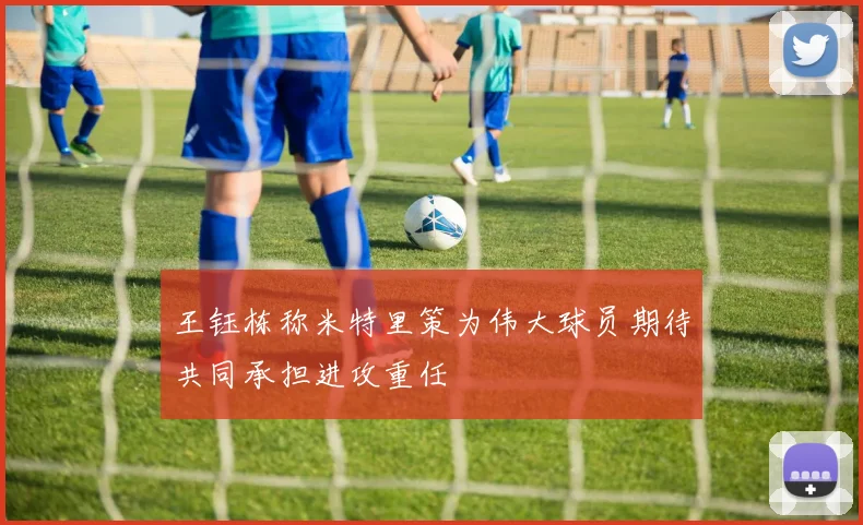 王钰栋称米特里策为伟大球员期待共同承担进攻重任