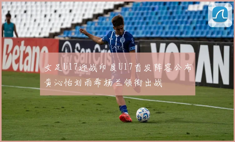 女足U17迎战印度U17首发阵容公布黄沁怡刘雨希杨兰领衔出战