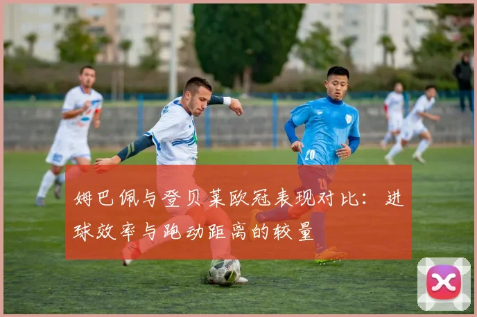 姆巴佩与登贝莱欧冠表现对比：进球效率与跑动距离的较量