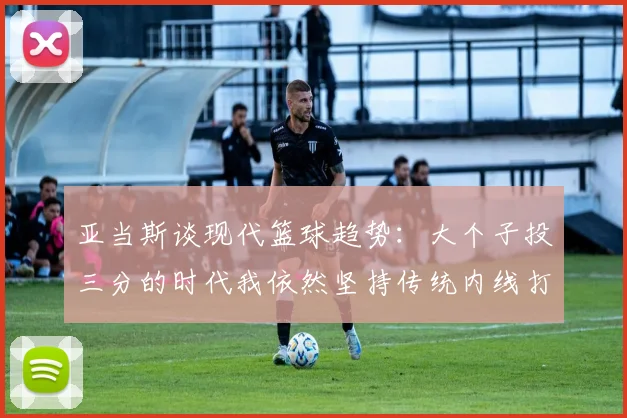 亚当斯谈现代篮球趋势：大个子投三分的时代我依然坚持传统内线打法