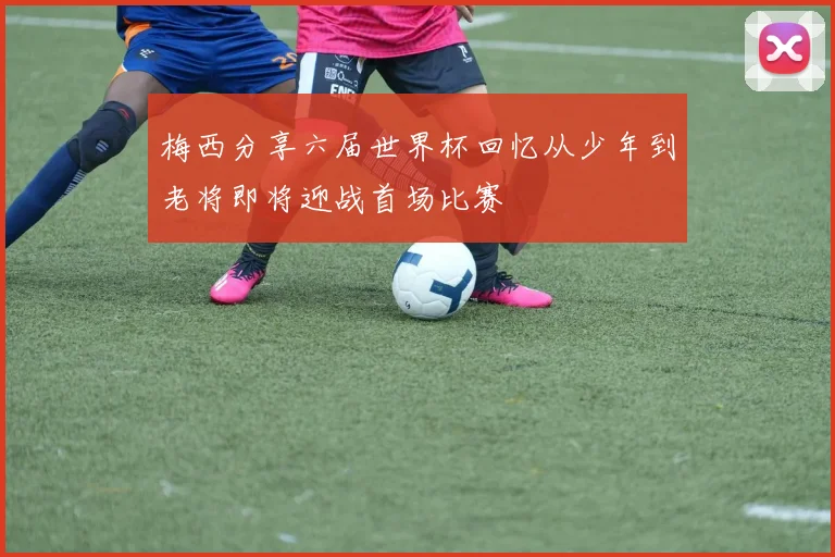 梅西分享六届世界杯回忆从少年到老将即将迎战首场比赛