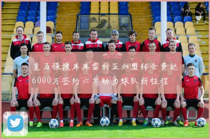 皇马强援库库雷利亚加盟转会费达6000万签约六年助力球队新征程